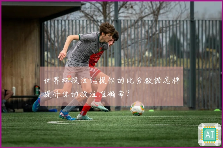 世界杯投注站提供的比分数据怎样提升你的投注准确率？